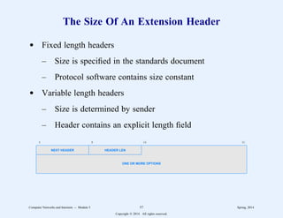 The Size Of An Extension Header
d Fixed length headers
– Size is specified in the standards document
– Protocol software contains size constant
d Variable length headers
– Size is determined by sender
– Header contains an explicit length field
0 8 16 31
NEXT HEADER HEADER LEN
ONE OR MORE OPTIONS
Computer Networks and Internets -- Module 5 57 Spring, 2014
Copyright  2014. All rights reserved.
 