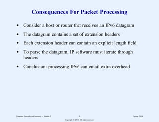 Consequences For Packet Processing
d Consider a host or router that receives an IPv6 datagram
d The datagram contains a set of extension headers
d Each extension header can contain an explicit length field
d To parse the datagram, IP software must iterate through
headers
d Conclusion: processing IPv6 can entail extra overhead
Computer Networks and Internets -- Module 5 58 Spring, 2014
Copyright  2014. All rights reserved.
 