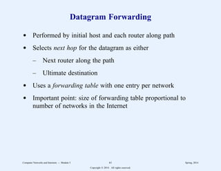 Datagram Forwarding
d Performed by initial host and each router along path
d Selects next hop for the datagram as either
– Next router along the path
– Ultimate destination
d Uses a forwarding table with one entry per network
d Important point: size of forwarding table proportional to
number of networks in the Internet
Computer Networks and Internets -- Module 5 61 Spring, 2014
Copyright  2014. All rights reserved.
 
