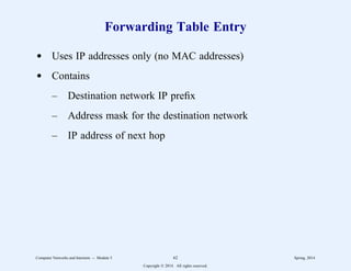 Forwarding Table Entry
d Uses IP addresses only (no MAC addresses)
d Contains
– Destination network IP prefix
– Address mask for the destination network
– IP address of next hop
Computer Networks and Internets -- Module 5 62 Spring, 2014
Copyright  2014. All rights reserved.
 
