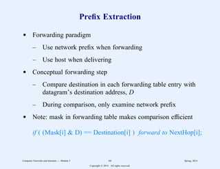 Prefix Extraction
d Forwarding paradigm
– Use network prefix when forwarding
– Use host when delivering
d Conceptual forwarding step
– Compare destination in each forwarding table entry with
datagram’s destination address, D
– During comparison, only examine network prefix
d Note: mask in forwarding table makes comparison efficient
if ( (Mask[i] & D) == Destination[i] ) forward to NextHop[i];
Computer Networks and Internets -- Module 5 64 Spring, 2014
Copyright  2014. All rights reserved.
 