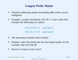 Longest Prefix Match
d Classless addressing means forwarding table entries can be
ambiguous
d Example: consider destination 128.10.2.3 and a table that
includes the following two entries:
128.10.0.0 / 16 next hop A
128.10.2.0 / 24 next hop B
d The destination matches both of them!
d Solution: select the match that has the longest prefix (in the
example, take next hop B)
d Known as longest prefix match
Computer Networks and Internets -- Module 5 65 Spring, 2014
Copyright  2014. All rights reserved.
 