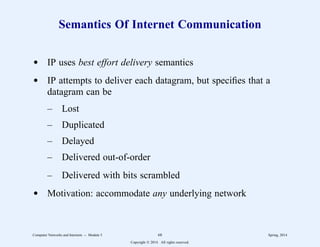 Semantics Of Internet Communication
d IP uses best effort delivery semantics
d IP attempts to deliver each datagram, but specifies that a
datagram can be
– Lost
– Duplicated
– Delayed
– Delivered out-of-order
– Delivered with bits scrambled
d Motivation: accommodate any underlying network
Computer Networks and Internets -- Module 5 68 Spring, 2014
Copyright  2014. All rights reserved.
 