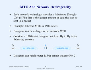 MTU And Network Heterogeneity
d Each network technology specifies a Maximum Transfer
Unit (MTU) that is the largest amount of data that can be
sent in a packet
d Example: Ethernet MTU is 1500 octets
d Datagram can be as large as the network MTU
d Consider a 1500-octet datagram set from H1 to H2 in the
following network
R
H1 H2
Net 1 (MTU=1500) Net 2 (MTU=1000)
d Datagram can reach router R, but cannot traverse Net 2
Computer Networks and Internets -- Module 5 69 Spring, 2014
Copyright  2014. All rights reserved.
 