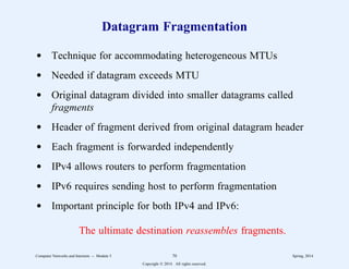 Datagram Fragmentation
d Technique for accommodating heterogeneous MTUs
d Needed if datagram exceeds MTU
d Original datagram divided into smaller datagrams called
fragments
d Header of fragment derived from original datagram header
d Each fragment is forwarded independently
d IPv4 allows routers to perform fragmentation
d IPv6 requires sending host to perform fragmentation
d Important principle for both IPv4 and IPv6:
The ultimate destination reassembles fragments.
Computer Networks and Internets -- Module 5 70 Spring, 2014
Copyright  2014. All rights reserved.
 