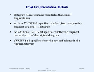 IPv4 Fragmentation Details
d Datagram header contains fixed fields that control
fragmentation
d A bit in FLAGS field specifies whether given datagram is a
fragment or complete datagram
d An additional FLAGS bit specifies whether the fragment
carries the tail of the original datagram
d OFFSET field specifies where the payload belongs in the
original datagram
Computer Networks and Internets -- Module 5 72 Spring, 2014
Copyright  2014. All rights reserved.
 