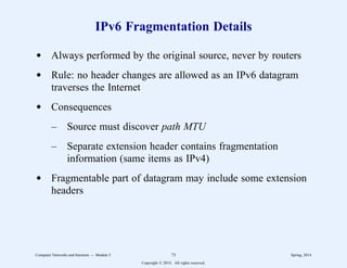 IPv6 Fragmentation Details
d Always performed by the original source, never by routers
d Rule: no header changes are allowed as an IPv6 datagram
traverses the Internet
d Consequences
– Source must discover path MTU
– Separate extension header contains fragmentation
information (same items as IPv4)
d Fragmentable part of datagram may include some extension
headers
Computer Networks and Internets -- Module 5 73 Spring, 2014
Copyright  2014. All rights reserved.
 