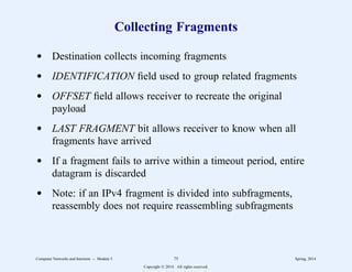 Collecting Fragments
d Destination collects incoming fragments
d IDENTIFICATION field used to group related fragments
d OFFSET field allows receiver to recreate the original
payload
d LAST FRAGMENT bit allows receiver to know when all
fragments have arrived
d If a fragment fails to arrive within a timeout period, entire
datagram is discarded
d Note: if an IPv4 fragment is divided into subfragments,
reassembly does not require reassembling subfragments
Computer Networks and Internets -- Module 5 75 Spring, 2014
Copyright  2014. All rights reserved.
 