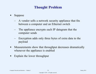 Thought Problem
d Suppose
– A vendor sells a network security appliance that fits
between a computer and an Ethernet switch
– The appliance encrypts each IP datagram that the
computer sends
– Encryption adds only three bytes of extra data to the
payload
d Measurements show that throughput decreases dramatically
whenever the appliance is enabled
d Explain the lower throughput
Computer Networks and Internets -- Module 5 76 Spring, 2014
Copyright  2014. All rights reserved.
 