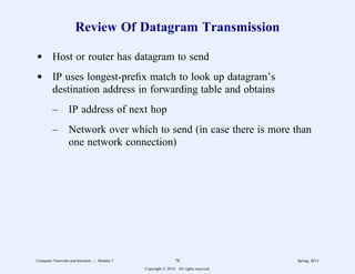 Review Of Datagram Transmission
d Host or router has datagram to send
d IP uses longest-prefix match to look up datagram’s
destination address in forwarding table and obtains
– IP address of next hop
– Network over which to send (in case there is more than
one network connection)
Computer Networks and Internets -- Module 5 78 Spring, 2014
Copyright  2014. All rights reserved.
 