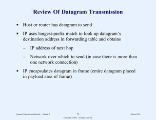 Review Of Datagram Transmission
d Host or router has datagram to send
d IP uses longest-prefix match to look up datagram’s
destination address in forwarding table and obtains
– IP address of next hop
– Network over which to send (in case there is more than
one network connection)
d IP encapsulates datagram in frame (entire datagram placed
in payload area of frame)
Computer Networks and Internets -- Module 5 78 Spring, 2014
Copyright  2014. All rights reserved.
 