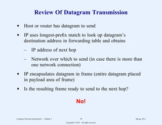 Review Of Datagram Transmission
d Host or router has datagram to send
d IP uses longest-prefix match to look up datagram’s
destination address in forwarding table and obtains
– IP address of next hop
– Network over which to send (in case there is more than
one network connection)
d IP encapsulates datagram in frame (entire datagram placed
in payload area of frame)
d Is the resulting frame ready to send to the next hop?
No!
Computer Networks and Internets -- Module 5 78 Spring, 2014
Copyright  2014. All rights reserved.
 