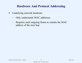 Hardware And Protocol Addressing
d Underlying network hardware
– Only understands MAC addresses
– Requires each outgoing frame to contain the MAC
address of the next hop
Computer Networks and Internets -- Module 5 79 Spring, 2014
Copyright  2014. All rights reserved.
 