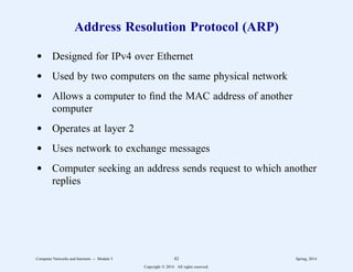 Address Resolution Protocol (ARP)
d Designed for IPv4 over Ethernet
d Used by two computers on the same physical network
d Allows a computer to find the MAC address of another
computer
d Operates at layer 2
d Uses network to exchange messages
d Computer seeking an address sends request to which another
replies
Computer Networks and Internets -- Module 5 82 Spring, 2014
Copyright  2014. All rights reserved.
 