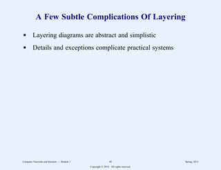 A Few Subtle Complications Of Layering
d Layering diagrams are abstract and simplistic
d Details and exceptions complicate practical systems
Computer Networks and Internets -- Module 1 45 Spring, 2014
Copyright  2014. All rights reserved.
 