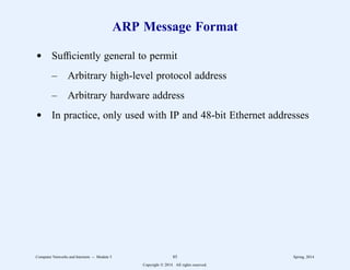 ARP Message Format
d Sufficiently general to permit
– Arbitrary high-level protocol address
– Arbitrary hardware address
d In practice, only used with IP and 48-bit Ethernet addresses
Computer Networks and Internets -- Module 5 85 Spring, 2014
Copyright  2014. All rights reserved.
 