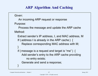 ARP Algorithm And Caching
Given:
An incoming ARP request or response
Purpose:
Process the message and update the ARP cache
Method:
Extract sender’s IP address, I, and MAC address, M
If ( address I is already in the ARP cache ) {
Replace corresponding MAC address with M;
}
if ( message is a request and target is “me” ) {
Add sender’s entry to the ARP cache providing
no entry exists;
Generate and send a response;
}
1
1
1
1
1
1
1
1
1
1
1
1
1
1
1
1
1
1
1
1
2222222222222222222222222222222222222222222222222222222222
1
1
1
1
1
1
1
1
1
1
1
1
1
1
1
1
1
1
1
1
2222222222222222222222222222222222222222222222222222222222
Computer Networks and Internets -- Module 5 87 Spring, 2014
Copyright  2014. All rights reserved.
 