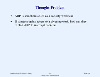 Thought Problem
d ARP is sometimes cited as a security weakness
d If someone gains access to a given network, how can they
exploit ARP to intercept packets?
Computer Networks and Internets -- Module 5 89 Spring, 2014
Copyright  2014. All rights reserved.
 