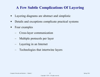 A Few Subtle Complications Of Layering
d Layering diagrams are abstract and simplistic
d Details and exceptions complicate practical systems
d Four examples
– Cross-layer communication
– Multiple protocols per layer
– Layering in an Internet
– Technologies that intertwine layers
Computer Networks and Internets -- Module 1 45 Spring, 2014
Copyright  2014. All rights reserved.
 