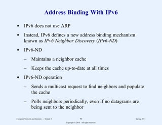 Address Binding With IPv6
d IPv6 does not use ARP
d Instead, IPv6 defines a new address binding mechanism
known as IPv6 Neighbor Discovery (IPv6-ND)
d IPv6-ND
– Maintains a neighbor cache
– Keeps the cache up-to-date at all times
d IPv6-ND operation
– Sends a multicast request to find neighbors and populate
the cache
– Polls neighbors periodically, even if no datagrams are
being sent to the neighbor
Computer Networks and Internets -- Module 5 90 Spring, 2014
Copyright  2014. All rights reserved.
 
