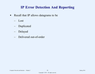 IP Error Detection And Reporting
d Recall that IP allows datagrams to be
– Lost
– Duplicated
– Delayed
– Delivered out-of-order
Computer Networks and Internets -- Module 5 92 Spring, 2014
Copyright  2014. All rights reserved.
 