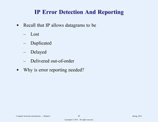 IP Error Detection And Reporting
d Recall that IP allows datagrams to be
– Lost
– Duplicated
– Delayed
– Delivered out-of-order
d Why is error reporting needed?
Computer Networks and Internets -- Module 5 92 Spring, 2014
Copyright  2014. All rights reserved.
 