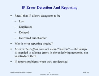 IP Error Detection And Reporting
d Recall that IP allows datagrams to be
– Lost
– Duplicated
– Delayed
– Delivered out-of-order
d Why is error reporting needed?
d Answer: best-effort does not mean “careless” — the design
is intended to tolerate errors in the underlying networks, not
to introduce them
d IP reports problems when they are detected
Computer Networks and Internets -- Module 5 92 Spring, 2014
Copyright  2014. All rights reserved.
 