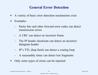 General Error Detection
d A variety of basic error detection mechanisms exist
d Examples
– Parity bits and other forward error codes can detect
transmission errors
– A CRC can detect an incorrect frame
– The IP header checksum can detect an incorrect
datagram header
– IP’s TTL (hop limit) can detect a routing loop
– A reassembly timer can detect lost fragments
d Only some types of errors can be reported
Computer Networks and Internets -- Module 5 93 Spring, 2014
Copyright  2014. All rights reserved.
 