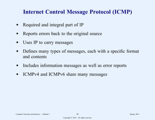 Internet Control Message Protocol (ICMP)
d Required and integral part of IP
d Reports errors back to the original source
d Uses IP to carry messages
d Defines many types of messages, each with a specific format
and contents
d Includes information messages as well as error reports
d ICMPv4 and ICMPv6 share many messages
Computer Networks and Internets -- Module 5 94 Spring, 2014
Copyright  2014. All rights reserved.
 