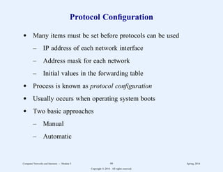 Protocol Configuration
d Many items must be set before protocols can be used
– IP address of each network interface
– Address mask for each network
– Initial values in the forwarding table
d Process is known as protocol configuration
d Usually occurs when operating system boots
d Two basic approaches
– Manual
– Automatic
Computer Networks and Internets -- Module 5 99 Spring, 2014
Copyright  2014. All rights reserved.
 