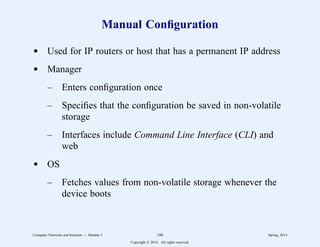 Manual Configuration
d Used for IP routers or host that has a permanent IP address
d Manager
– Enters configuration once
– Specifies that the configuration be saved in non-volatile
storage
– Interfaces include Command Line Interface (CLI) and
web
d OS
– Fetches values from non-volatile storage whenever the
device boots
Computer Networks and Internets -- Module 5 100 Spring, 2014
Copyright  2014. All rights reserved.
 