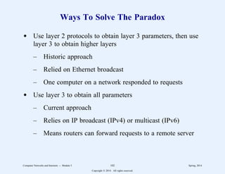 Ways To Solve The Paradox
d Use layer 2 protocols to obtain layer 3 parameters, then use
layer 3 to obtain higher layers
– Historic approach
– Relied on Ethernet broadcast
– One computer on a network responded to requests
d Use layer 3 to obtain all parameters
– Current approach
– Relies on IP broadcast (IPv4) or multicast (IPv6)
– Means routers can forward requests to a remote server
Computer Networks and Internets -- Module 5 102 Spring, 2014
Copyright  2014. All rights reserved.
 