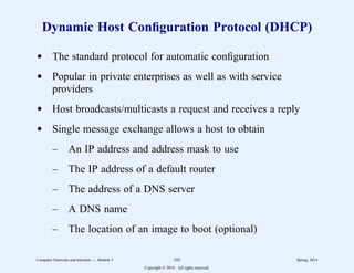 Dynamic Host Configuration Protocol (DHCP)
d The standard protocol for automatic configuration
d Popular in private enterprises as well as with service
providers
d Host broadcasts/multicasts a request and receives a reply
d Single message exchange allows a host to obtain
– An IP address and address mask to use
– The IP address of a default router
– The address of a DNS server
– A DNS name
– The location of an image to boot (optional)
Computer Networks and Internets -- Module 5 103 Spring, 2014
Copyright  2014. All rights reserved.
 