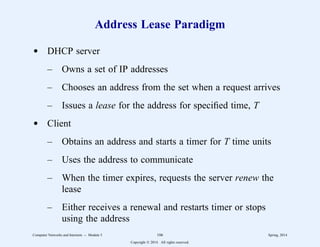 Address Lease Paradigm
d DHCP server
– Owns a set of IP addresses
– Chooses an address from the set when a request arrives
– Issues a lease for the address for specified time, T
d Client
– Obtains an address and starts a timer for T time units
– Uses the address to communicate
– When the timer expires, requests the server renew the
lease
– Either receives a renewal and restarts timer or stops
using the address
Computer Networks and Internets -- Module 5 106 Spring, 2014
Copyright  2014. All rights reserved.
 