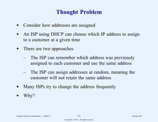 Thought Problem
d Consider how addresses are assigned
d An ISP using DHCP can choose which IP address to assign
to a customer at a given time
d There are two approaches
– The ISP can remember which address was previously
assigned to each customer and use the same address
– The ISP can assign addresses at random, meaning the
customer will not retain the same address
d Many ISPs try to change the address frequently
d Why?
Computer Networks and Internets -- Module 5 107 Spring, 2014
Copyright  2014. All rights reserved.
 