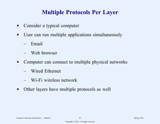Multiple Protocols Per Layer
d Consider a typical computer
d User can run multiple applications simultaneously
– Email
– Web browser
d Computer can connect to multiple physical networks
– Wired Ethernet
– Wi-Fi wireless network
d Other layers have multiple protocols as well
Computer Networks and Internets -- Module 1 47 Spring, 2014
Copyright  2014. All rights reserved.
 