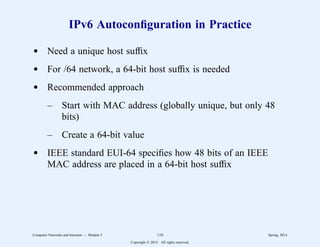 IPv6 Autoconfiguration in Practice
d Need a unique host suffix
d For /64 network, a 64-bit host suffix is needed
d Recommended approach
– Start with MAC address (globally unique, but only 48
bits)
– Create a 64-bit value
d IEEE standard EUI-64 specifies how 48 bits of an IEEE
MAC address are placed in a 64-bit host suffix
Computer Networks and Internets -- Module 5 110 Spring, 2014
Copyright  2014. All rights reserved.
 
