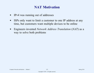 NAT Motivation
d IPv4 was running out of addresses
d ISPs only want to limit a customer to one IP address at any
time, but customers want multiple devices to be online
d Engineers invented Network Address Translation (NAT) as a
way to solve both problems
Computer Networks and Internets -- Module 5 112 Spring, 2014
Copyright  2014. All rights reserved.
 