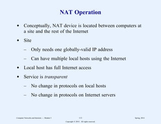 NAT Operation
d Conceptually, NAT device is located between computers at
a site and the rest of the Internet
d Site
– Only needs one globally-valid IP address
– Can have multiple local hosts using the Internet
d Local host has full Internet access
d Service is transparent
– No change in protocols on local hosts
– No change in protocols on Internet servers
Computer Networks and Internets -- Module 5 113 Spring, 2014
Copyright  2014. All rights reserved.
 