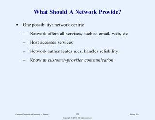 What Should A Network Provide?
d One possibility: network centric
– Network offers all services, such as email, web, etc
– Host accesses services
– Network authenticates user, handles reliability
– Know as customer-provider communication
Computer Networks and Internets -- Module 5 123 Spring, 2014
Copyright  2014. All rights reserved.
 