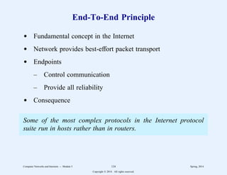 End-To-End Principle
d Fundamental concept in the Internet
d Network provides best-effort packet transport
d Endpoints
– Control communication
– Provide all reliability
d Consequence
Some of the most complex protocols in the Internet protocol
suite run in hosts rather than in routers.
Computer Networks and Internets -- Module 5 124 Spring, 2014
Copyright  2014. All rights reserved.
 