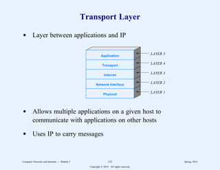 Transport Layer
d Layer between applications and IP
Application
Transport
Internet
Network Interface
Physical
LAYER 1
LAYER 2
LAYER 3
LAYER 4
LAYER 5
d Allows multiple applications on a given host to
communicate with applications on other hosts
d Uses IP to carry messages
Computer Networks and Internets -- Module 5 125 Spring, 2014
Copyright  2014. All rights reserved.
 