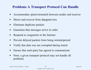 Problems A Transport Protocol Can Handle
d Accommodate speed mismatch between sender and receiver
d Detect and recover from datagram loss
d Eliminate duplicate packets
d Guarantee that messages arrive in order
d Respond to congestion in the Internet
d Prevent delayed packets from being misinterpreted
d Verify that data was not corrupted during transit
d Ensure that each party has agreed to communicate
d Note: a given transport protocol may not handle all
problems
Computer Networks and Internets -- Module 5 126 Spring, 2014
Copyright  2014. All rights reserved.
 