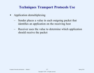 Techniques Transport Protocols Use
d Application demultiplexing
– Sender places a value in each outgoing packet that
identifies an application on the receiving host
– Receiver uses the value to determine which application
should receive the packet
Computer Networks and Internets -- Module 5 127 Spring, 2014
Copyright  2014. All rights reserved.
 
