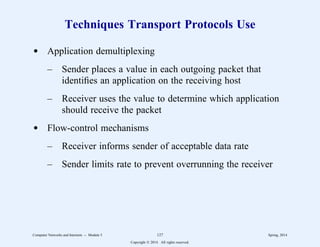Techniques Transport Protocols Use
d Application demultiplexing
– Sender places a value in each outgoing packet that
identifies an application on the receiving host
– Receiver uses the value to determine which application
should receive the packet
d Flow-control mechanisms
– Receiver informs sender of acceptable data rate
– Sender limits rate to prevent overrunning the receiver
Computer Networks and Internets -- Module 5 127 Spring, 2014
Copyright  2014. All rights reserved.
 