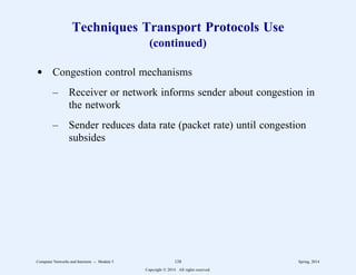 Techniques Transport Protocols Use
(continued)
d Congestion control mechanisms
– Receiver or network informs sender about congestion in
the network
– Sender reduces data rate (packet rate) until congestion
subsides
Computer Networks and Internets -- Module 5 128 Spring, 2014
Copyright  2014. All rights reserved.
 