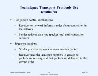 Techniques Transport Protocols Use
(continued)
d Congestion control mechanisms
– Receiver or network informs sender about congestion in
the network
– Sender reduces data rate (packet rate) until congestion
subsides
d Sequence numbers
– Sender places a sequence number in each packet
– Receiver uses the sequence numbers to ensure no
packets are missing and that packets are delivered in the
correct order
Computer Networks and Internets -- Module 5 128 Spring, 2014
Copyright  2014. All rights reserved.
 