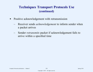Techniques Transport Protocols Use
(continued)
d Positive acknowledgement with retransmission
– Receiver sends acknowledgement to inform sender when
a packet arrives
– Sender retransmits packet if acknowledgement fails to
arrive within a specified time
Computer Networks and Internets -- Module 5 129 Spring, 2014
Copyright  2014. All rights reserved.
 