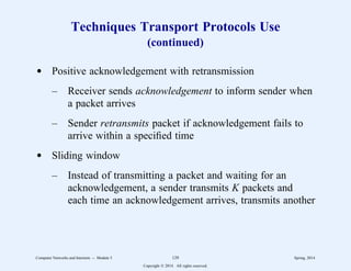 Techniques Transport Protocols Use
(continued)
d Positive acknowledgement with retransmission
– Receiver sends acknowledgement to inform sender when
a packet arrives
– Sender retransmits packet if acknowledgement fails to
arrive within a specified time
d Sliding window
– Instead of transmitting a packet and waiting for an
acknowledgement, a sender transmits K packets and
each time an acknowledgement arrives, transmits another
Computer Networks and Internets -- Module 5 129 Spring, 2014
Copyright  2014. All rights reserved.
 