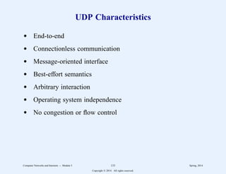 UDP Characteristics
d End-to-end
d Connectionless communication
d Message-oriented interface
d Best-effort semantics
d Arbitrary interaction
d Operating system independence
d No congestion or flow control
Computer Networks and Internets -- Module 5 133 Spring, 2014
Copyright  2014. All rights reserved.
 